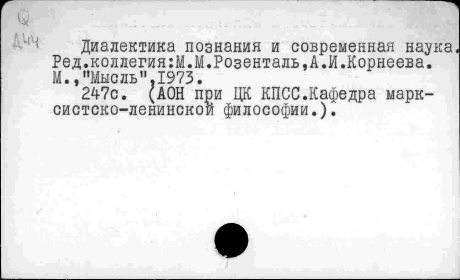 ﻿Диалектика познания и современная наука Ред.коллегия:М.М.Розенталь,А.И.Корнеева. М.,"Мысль".1973.
247с. (АОН при ЦК КПСС.Кафедра марксистско-ленинской философии.).